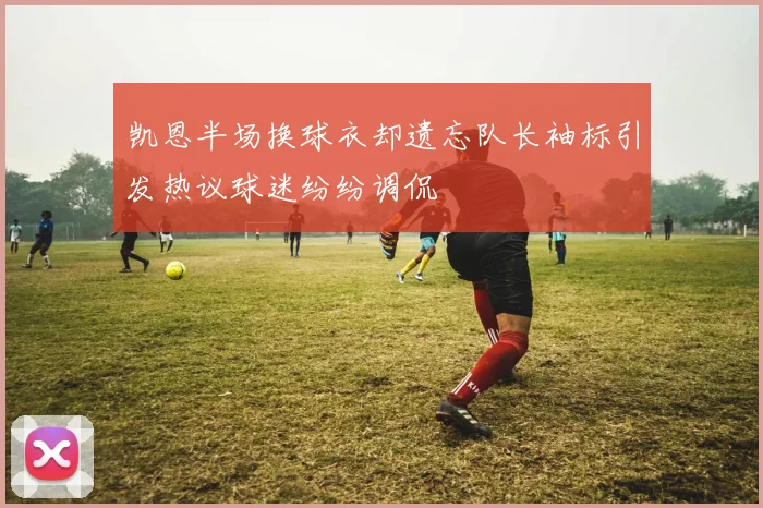 凯恩半场换球衣却遗忘队长袖标引发热议球迷纷纷调侃
