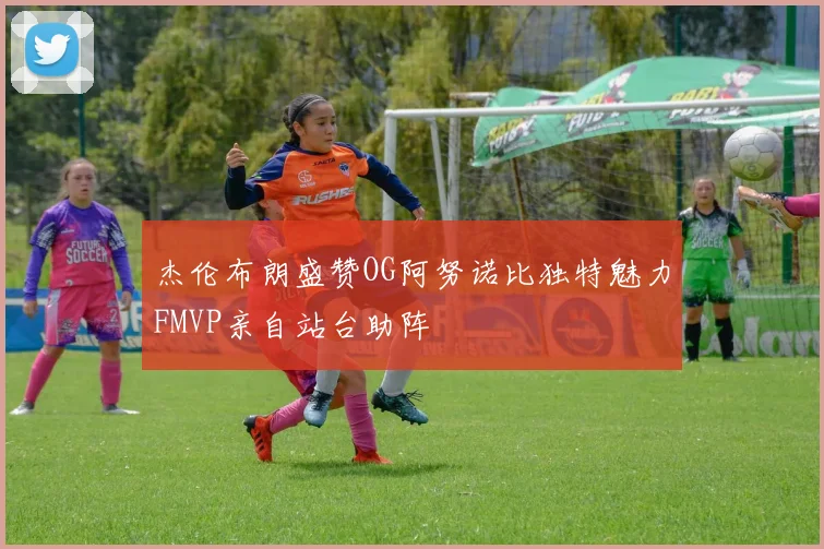 杰伦布朗盛赞OG阿努诺比独特魅力FMVP亲自站台助阵