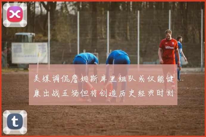 美媒调侃詹姆斯库里组队或仅能健康出战五场但将创造历史经典时刻