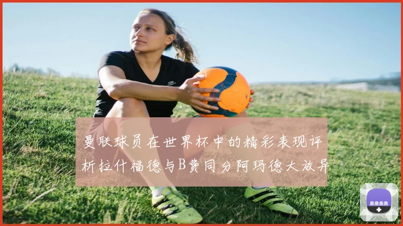 曼联球员在世界杯中的精彩表现评析拉什福德与B费同分阿玛德大放异彩