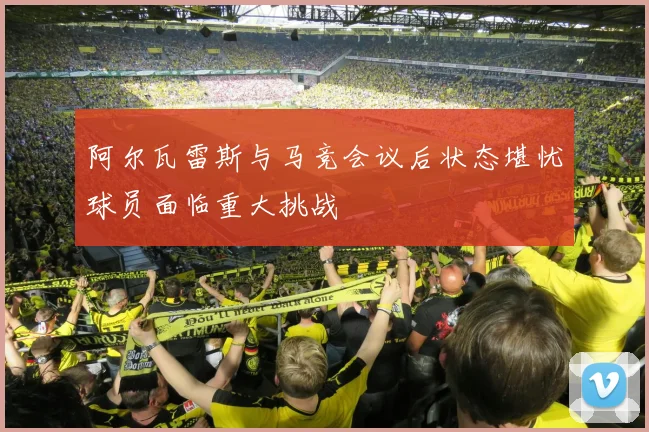 阿尔瓦雷斯与马竞会议后状态堪忧球员面临重大挑战