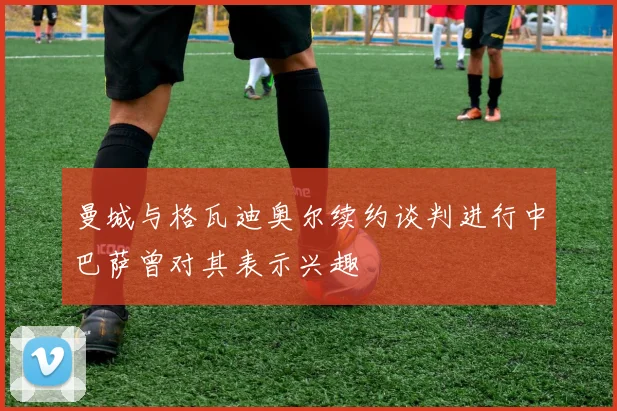 曼城与格瓦迪奥尔续约谈判进行中巴萨曾对其表示兴趣