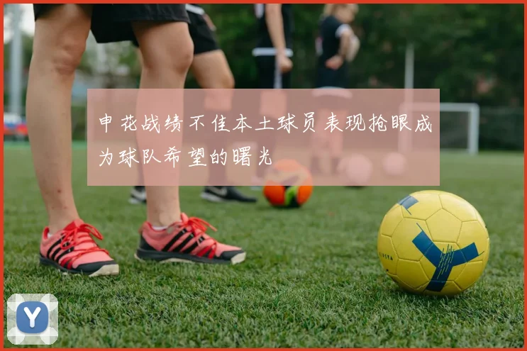 申花战绩不佳本土球员表现抢眼成为球队希望的曙光