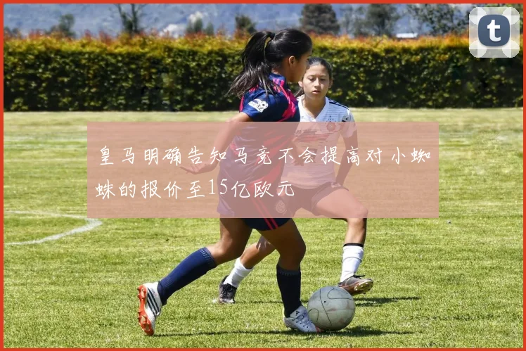 皇马明确告知马竞不会提高对小蜘蛛的报价至15亿欧元