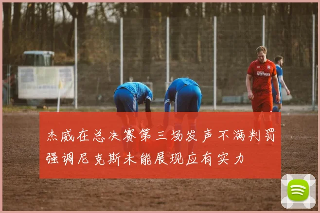 杰威在总决赛第三场发声不满判罚强调尼克斯未能展现应有实力