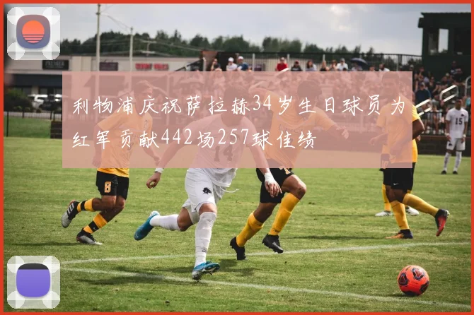 利物浦庆祝萨拉赫34岁生日球员为红军贡献442场257球佳绩