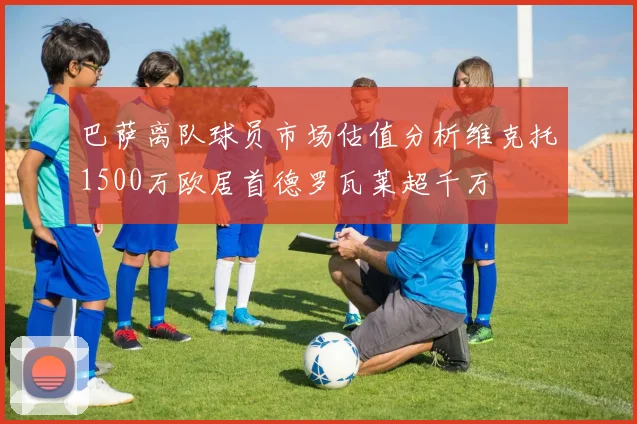 巴萨离队球员市场估值分析维克托1500万欧居首德罗瓦莱超千万