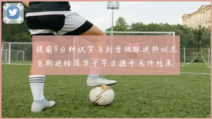 提前8分钟祝贺马刺晋级球迷热议尼克斯逆转若华子早去握手或许结果不同