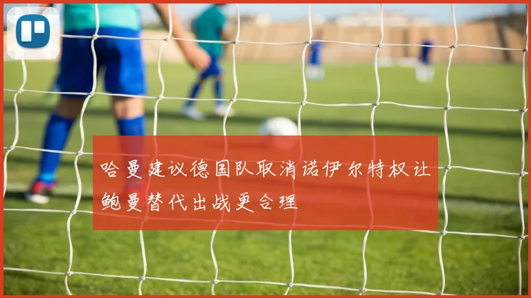 哈曼建议德国队取消诺伊尔特权让鲍曼替代出战更合理