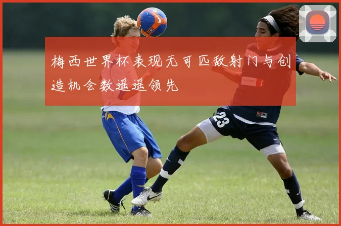 梅西世界杯表现无可匹敌射门与创造机会数遥遥领先